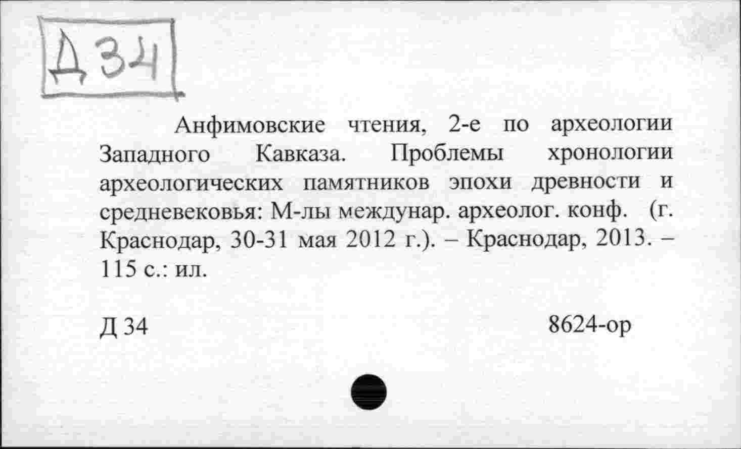 ﻿ЕзУ
L .n,., —, Д.
Анфимовские чтения, 2-е по археологии Западного Кавказа. Проблемы хронологии археологических памятников эпохи древности и средневековья: М-лы междунар. археолог, конф. (г. Краснодар, 30-31 мая 2012 г.). - Краснодар, 2013. -115 с.: ил.
Д 34
8624-ор